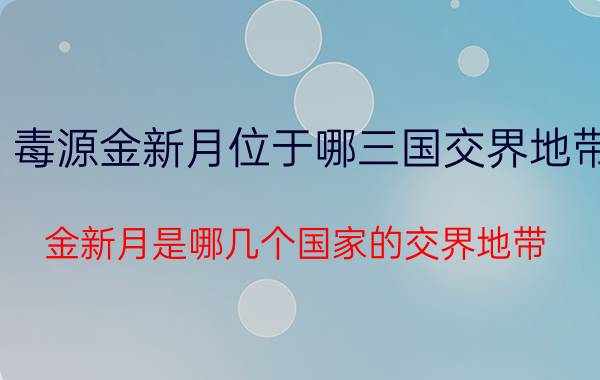 毒源金新月位于哪三国交界地带 金新月是哪几个国家的交界地带